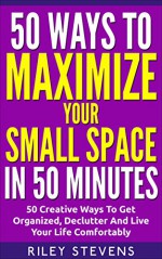 50 Ways To Maximize Your Small Space In 50 Minutes: 50 Creative Ways To Get Organized, Declutter And Live Your Life Comfortably (50 in 50 Series, Declutter Your Space Book 4) - Riley Stevens