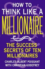 How to Think Like a Millionaire: Ten of the Richest Men in the World and the Secrets of Their Success - Charles-Albert Poissant, Christian Godefroy