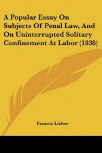 A Popular Essay on Subjects of Penal Law, and on Uninterrupted Solitary Confinement at Labor (1838) - Francis Lieber