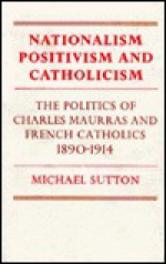 Nationalism, Positivism and Catholicism: The Politics of Charles Maurras and French Catholics 1890 1914 - Michael Sutton