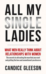 ALL MY SINGLE LADIES: What Men Really Think About Relationships With Women. The Secrets To Attracting The Man You Want And Getting The Love And Commitment You Deserve - Candice Gleeson, Tracey Ward