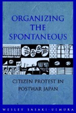 Organizing the Spontaneous: Citizen Protest in Postwar Japan - Wesley Sasaki-Uemura, W. Sasaki