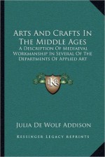 Arts And Crafts In The Middle Ages: A Description Of Mediaeval Workmanship In Several Of The Departments Of Applied Art - Julia de Wolf Gibbs Addison