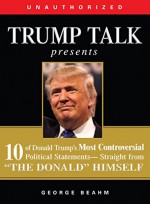 Trump Talk Presents: 10 of Donald Trump's Most Controversial Political Statements--Straight from "The Donald" Himself - George Beahm