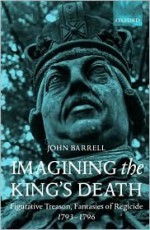 Imagining the King's Death: Figurative Treason, Fantasies of Regicide, 1793-1796 - John Barrell