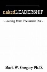 Naked Leadership: Leading from the Inside Out - Mark Gregory