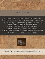 A treatise of the corruption of Scripture, councels, and fathers, by the prelats, pastors, and pillars of the Church of Rome, for maintenance of popery and irreligion by Thomas Iames ... ; together with a sufficient answere vnto James Gretser (1611) - Thomas James