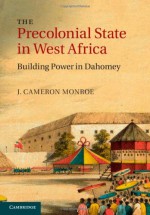 The Precolonial State in West Africa: Building Power in Dahomey - J. Cameron Monroe