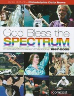 God Bless the Spectrum: America's Showplace in Philadelphia: 1967-2009 - Philadelphia Daily News, Staff of the Philadelphia Daily News