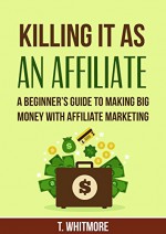 Killing It As an Affiliate: A Beginner's Guide to Making Big Money with Affiliate Marketing (A Step by Step Guide to Earning Passive Income with Affiliate Marketing) - T Whitmore