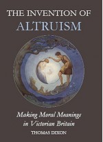 The Invention of Altruism: Making Moral Meanings in Victorian Britain - Thomas Dixon