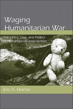 Waging Humanitarian War: The Ethics, Law, and Politics of Humanitarian Intervention - Eric Heinze