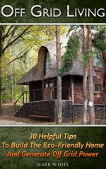 Off Grid Living: 30 Tips Helping To Build The Eco-Friendly Home And Generate Off Grid Power: (Survival Guide For Beginners, DIY Survival Guide, Survival ... Novels, How To Survive Anything, Off Grid) - Mark White