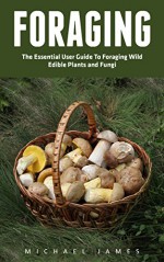 Foraging: The Essential User Guide to Foraging Wild Edible Plants and Fungi (Wilderness Survival, Foraging Guide, Wildcrafting) - Michael James