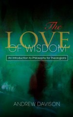 The Love of Wisdom: An Introduction to Philosophy for Theologians - Andrew Davison