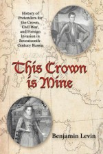 This Crown Is Mine: History of Pretenders for the Crown, Civil War, and Foreign Invasion in Seventeenth-Century Russia - Benjamin Levin