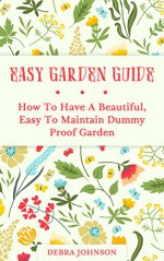 Easy Garden Guide: How To Have a Beautiful, Easy To Maintain Dummy Proof Garden - Debra Johnson