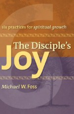 The Disciple's Joy: Six Practices for Spiritual Growth (Truth and Christian Imagination) (Truth and the Christian Imagination) - Michael W. Foss