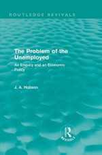 The Problem of the Unemployed (Routledge Revivals): An Enquiry and an Economic Policy - J.A. Hobson