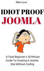 IDIOT PROOF JOOMLA: A Complete Beginner's 30 Minute Guide To Creating Joomla Site Without Coding - Mike Love