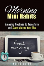 Morning Mini Habits: Amazing Routines to Transform and Supercharge Your Day (Increase Productivity & Be Successful) - Keith Boyer