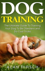 Dog Training: The Ultimate Guide To Training Your Dog To Be Obedient and Do Cool Tricks (Dog Training Books Book 1) - Alan Hirsch