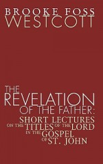 Revelation of the Father: Short Lectures on the Titles of the Lord in the Gospel of St. John - Brooke Foss Westcott