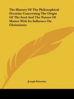 The History Of The Philosophical Doctrine Concerning The Origin Of The Soul And The Nature Of Matter With Its Influence On Christianity - Joseph Priestley