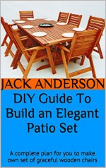 DIY Guide To Build an Elegant Patio Set: A complete plan for you to make own set of graceful wooden chairs - Jack Anderson