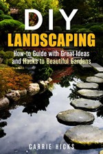 DIY Landscaping: How-to Guide with Great Ideas and Hacks to Beautiful Gardens (Low-Maintenance Garden) - Carrie Hicks