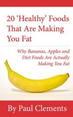 20 'Healthy' Foods That Are Making You Fat - Why Bananas, Apples and Diet Foods Are Actually Making You Fat (Health, Nutrition and Wellness Series) - Paul Clements