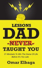 Lessons Dad Never Taught You: 21 Mindsets To Win The Game Of Life Before It's Too Late - Omar Elbaga, Sarah Mostafa