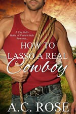 How To Lasso A Real Cowboy: A City Girl's Guide to Western-style Romance - A.C. Rose