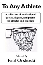 To Any Athlete: A Collection of Motivational Quotes, Slogans, and Poems for Athletes and Coaches! - Paul Orshoski