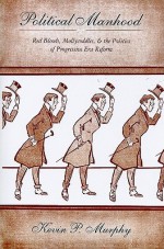 Political Manhood: Red Bloods, Mollycoddles, & the Politics of Progressive Era Reform - Kevin Murphy