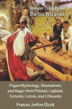 Wonder Tales from Baltic Wizards: Pagan Mythology, Shamanism, and Magic from Finland, Lapland, Estonia, Latvia, and Lithuania - Frances Jenkins Olcott