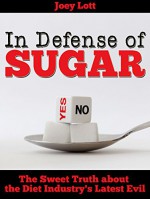 In Defense of Sugar: The Sweet Truth about the Diet Industry's Latest Evil - Joey Lott