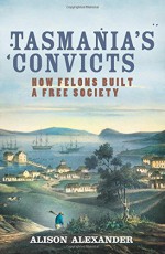 Tasmania's Convicts: How Felons Built a Free Society - Alison Alexander