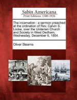 The Incarnation: A Sermon Preached at the Ordination of REV. Calvin S. Locke, Over the Unitarian Church and Society in West Dedham, Wednesday, December 6, 1854. - Oliver Stearns