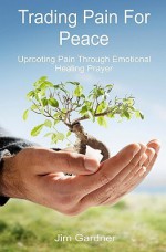 Trading Pain for Peace: Uprooting Pain Through Emotional Healing Prayer - Jim Gardner