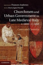 Churchmen and Urban Government in Late Medieval Italy, C.1200 C.1450: Cases and Contexts - Frances Andrews, Agata Pincelli