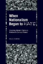 When Nationalism Began to Hate: Imagining Modern Politics in Nineteenth-Century Poland - Brian Porter