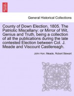 County of Down Election, 1805. The Patriotic Miscellany: or Mirror of Wit, Genius and Truth, being a collection of all the publications during the ... Col. J. Meade and Viscount Castlereagh. - John Hon. Meade, Robert Stewart