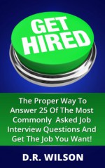 Get Hired: The Proper Way To Answer 25 Of The Most Commonly Asked Job Interview Questions And Get The Job You Want! - D.R. Wilson