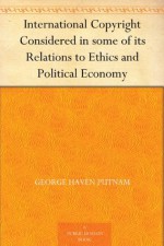 International Copyright Considered in some of its Relations to Ethics and Political Economy - George Haven Putnam