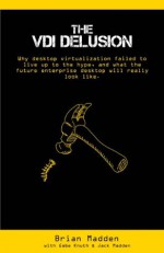 The VDI Delusion: Why Desktop Virtualization Failed to Live Up to the Hype, and What the Future Enterprise Desktop will Really Look Like - Brian Madden, Gabe Knuth, Jack Madden