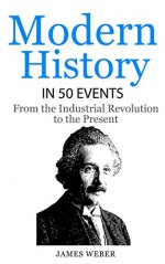 History: Modern History in 50 Events: From the Industrial Revolution to the Present (World History, History Books, People History) (History in 50 Events Series Book 7) - James Weber