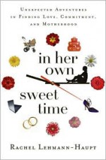 In Her Own Sweet Time: Unexpected Adventures in Finding Love, Commitment, and Motherhood - Rachel Lehmann-Haupt