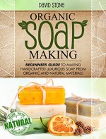 Organic Soap Making: Beginners Guide To Making Handcrafted Luxurious Soap From Organic and Natural Materials - David Stone