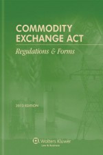 Commodity Exchange ACT: Regulations & Forms, 2012 Edition - CCH Incorporated, Wolters Kluwer Law & Business Editorial